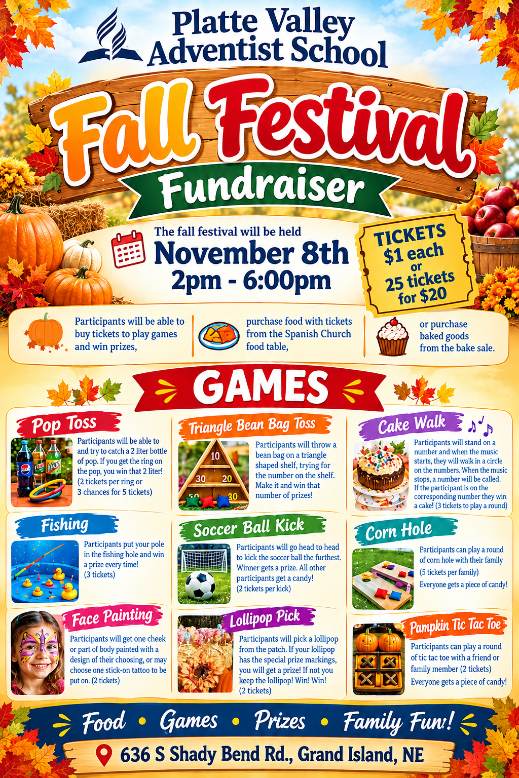 Platte Valley Adventist School Fall Festival Fundraiser 
The fall festival will be held November 8th 2pm - 6:00pm.
Participants will be able to buy tickets ($1 each or 25 tickets for $20) to play games and win prizes, purchase food with tickets from the Spanish Church food table, or purchase baked goods from the bake sale.

Games 

Pop Toss - Participants will toss a ring and try to catch a 2 liter bottle of pop. If you get the ring on the pop, you win that 2 liter! (2 tickets per ring or 3 chances for 5 tickets)

Fishing - Participants put your pole in the fishing hole and win a prize every time! (3 tickets)

Face Painting - Participants will get one cheek or part of body painted with a design of their choosing, or may choose one stick-on tattoo to be put on. (2 tickets)

Plinko - Participants will drop a puck from the top and win the number of prizes shown in the slot the puck lands in. (3tickets for 3 chances)

Triangle Bean Bag Toss - Participants will throw a bean bag on a triangle shaped shelf, trying for the number on the shelf. Make it and win that number of prizes!

Soccer Ball Kick - Participants will go head to head to kick the soccer ball the furthest. Winner gets a prize. All other participants get a candy! (2 tickets per kick)

Lollipop Pick - Participants will pick a lollipop from the patch. If your lollipop has the special prize markings, you will get a prize! If not you keep the lollipop! Win! Win! (2 tickets)

Cake Walk - Participants will stand on a number and when the music starts, they will walk in a circle on the numbers. When the music stops, a number will be called. If the participant is on the corresponding number, they win a cake! (3 tickets to play a round)

Corn Hole - Participants can play a round of corn hole with their family (5 tickets per family) Everyone gets a piece of candy!
Pumpkin Tic Tac Toe - Participants can play a round of tic tac toe with a friend or family member (2 tickets) Everyone gets a piece of candy!